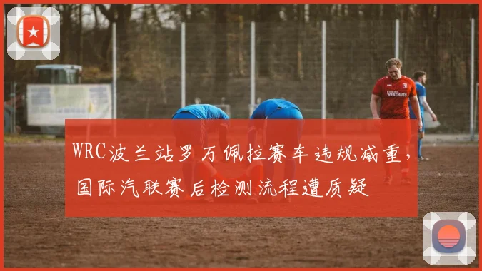 WRC波兰站罗万佩拉赛车违规减重，国际汽联赛后检测流程遭质疑