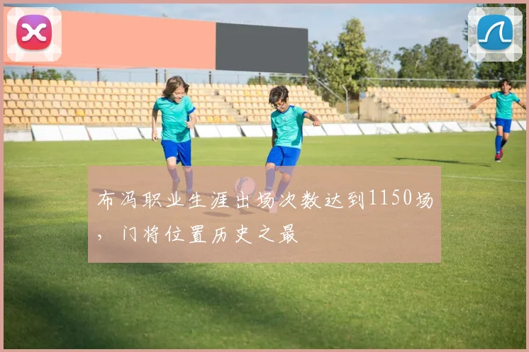 布冯职业生涯出场次数达到1150场，门将位置历史之最