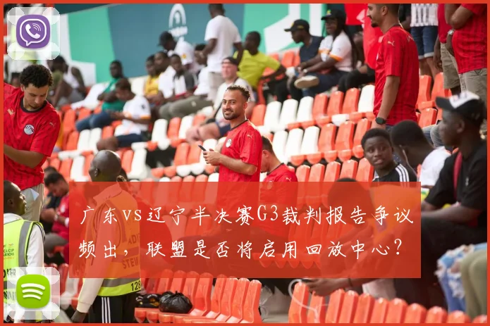 广东vs辽宁半决赛G3裁判报告争议频出，联盟是否将启用回放中心？