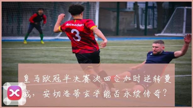 皇马欧冠半决赛次回合加时逆转曼城，安切洛蒂玄学能否永续传奇？
