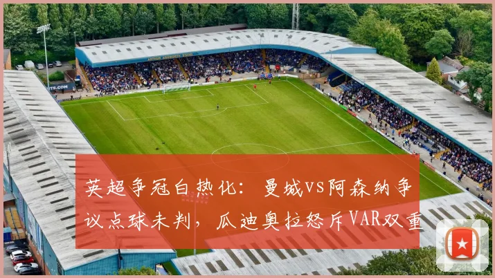 英超争冠白热化：曼城vs阿森纳争议点球未判，瓜迪奥拉怒斥VAR双重标准