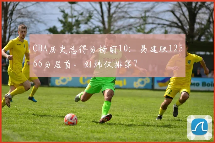 CBA历史总得分榜前10：易建联12566分居首，刘炜仅排第7