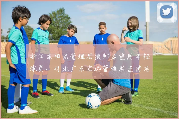 浙江东阳光管理层换帅后重用年轻球员，对比广东宏远管理层坚持老将为核心